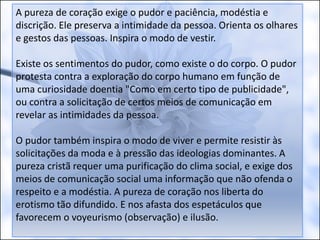 A pureza de coração exige o pudor e paciência, modéstia e
discrição. Ele preserva a intimidade da pessoa. Orienta os olhares
e gestos das pessoas. Inspira o modo de vestir.
Existe os sentimentos do pudor, como existe o do corpo. O pudor
protesta contra a exploração do corpo humano em função de
uma curiosidade doentia "Como em certo tipo de publicidade",
ou contra a solicitação de certos meios de comunicação em
revelar as intimidades da pessoa.
O pudor também inspira o modo de viver e permite resistir às
solicitações da moda e à pressão das ideologias dominantes. A
pureza cristã requer uma purificação do clima social, e exige dos
meios de comunicação social uma informação que não ofenda o
respeito e a modéstia. A pureza de coração nos liberta do
erotismo tão difundido. E nos afasta dos espetáculos que
favorecem o voyeurismo (observação) e ilusão.
 