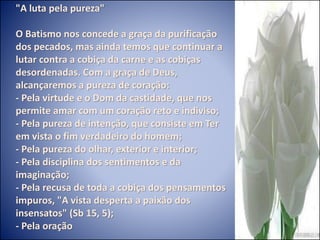 "A luta pela pureza"
O Batismo nos concede a graça da purificação
dos pecados, mas ainda temos que continuar a
lutar contra a cobiça da carne e as cobiças
desordenadas. Com a graça de Deus,
alcançaremos a pureza de coração:
- Pela virtude e o Dom da castidade, que nos
permite amar com um coração reto e indiviso;
- Pela pureza de intenção, que consiste em Ter
em vista o fim verdadeiro do homem;
- Pela pureza do olhar, exterior e interior;
- Pela disciplina dos sentimentos e da
imaginação;
- Pela recusa de toda a cobiça dos pensamentos
impuros, "A vista desperta a paixão dos
insensatos" (Sb 15, 5);
- Pela oração
 