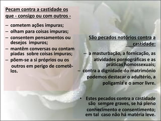 Pecam contra a castidade os
que - consigo ou com outros -
– cometem ações impuras;
– olham para coisas impuras;
– consentem pensamentos ou
desejos impuros;
– mantêm conversas ou contam
piadas sobre coisas impuras;
– põem-se a si próprios ou os
outros em perigo de cometê-
los.
São pecados notórios contra a
castidade:
– a masturbação, a fornicação, as
atividades pornográficas e as
práticas homossexuais;
– contra a dignidade do matrimónio
podemos destacar o adultério, a
poligamia e o amor livre.
• Estes pecados contra a castidade
são sempre graves, se há pleno
conhecimento e consentimento;
em tal caso não há matéria leve.
 