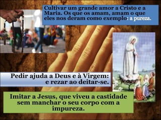 Cultivar um grande amor a Cristo e a
Maria. Os que os amam, amam o que
eles nos deram como exemplo
Pedir ajuda a Deus e à Virgem:
e rezar ao deitar-se.
Imitar a Jesus, que viveu a castidade
sem manchar o seu corpo com a
impureza.
 
