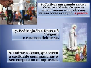 6. Cultivar um grande amor a
Cristo e a Maria. Os que os
amam, amam o que eles nos
deram como exemplo: a pureza.
8. Imitar a Jesus, que viveu
a castidade sem manchar o
seu corpo com a impureza.
7. Pedir ajuda a Deus e à
Virgem:
e rezar ao deitar-se.
 