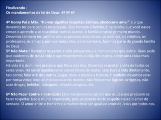 Finalizando -
Os mandamentos da lei de Deus 4º 5º 6º
4º Honra Pai e Mãe: “Honrar significa respeitar, estimar, obedecer e amar” é o que
devemos ter para com os nossos pais. Eles formam a família. E na família que você nasce
cresce e aprende a se relacionar com os outros. A família e nosso primeiro mundo.
Devemos também ter carinho com as pessoas mais idosas, os doentes, os vizinhos, os
professores, os amigos, por que todos eles, e nos também, fazemos parte da grande família
de Deus.
5º Não Matar: Devemos respeitar a vida porque ela e a melhor coisa que existe. Deus pede
que cuidemos de nossa vida e que respeitemos a vida dos outros, como uma coisa mais
importante.
Há vida é o dom mais precioso que Deus nos deu. Devemos respeitar a vida de todos os
seres vivos. Há neste mandamento outras forma de matar, sem tiara a vida diretamente,
tais como; falar mal dos outros, julgar, levar a pessoa a tristeza. E também devemos zelar
por nossa vidas; indo ao médico quando doente, não frequentar lugares perigosos, não
usar drogas, bebidas, tatuagens, direção perigosa, etc.
6º Não Pecar Contra a Castidade: Este mandamento nos diz que as pessoas precisam se
fazer respeitar. Isso e muito importante, pois só através deste respeito nasce o amor de
verdade. O amor entre o homem e a mulher deve ser igual ao amor de Jesus por todos nos.
 