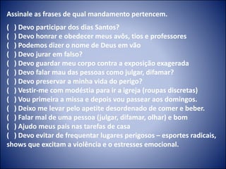 Assinale as frases de qual mandamento pertencem.
( ) Devo participar dos dias Santos?
( ) Devo honrar e obedecer meus avôs, tios e professores
( ) Podemos dizer o nome de Deus em vão
( ) Devo jurar em falso?
( ) Devo guardar meu corpo contra a exposição exagerada
( ) Devo falar mau das pessoas como julgar, difamar?
( ) Devo preservar a minha vida do perigo?
( ) Vestir-me com modéstia para ir a igreja (roupas discretas)
( ) Vou primeira a missa e depois vou passear aos domingos.
( ) Deixo me levar pelo apetite desordenado de comer e beber.
( ) Falar mal de uma pessoa (julgar, difamar, olhar) e bom
( ) Ajudo meus pais nas tarefas de casa
( ) Devo evitar de frequentar lugares perigosos – esportes radicais,
shows que excitam a violência e o estresses emocional.
 