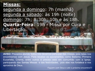 AVISO: Prezados alunos, todos nós devemos participar das missas, pois nelas nos
encontramos com Jesus. Para receber os sacramentos, como Batismo, Primeira
Eucaristia, Crisma, entre outros é preciso está em comunhão com a Igreja,
participando das Santas Missas e das festividades, pois elas nos fortalece e nos
aproxima de Deus.
Fiquem com Deus e até o próximo encontro!!!
Missas:
segunda a domingo: 7h (manhã)
segunda a sábado: às 19h (noite)
domingo: 7h; 8:30h; 10h e às 18h.
Quarta-Feira: 19h - Missa por Cura e
Libertação.
 