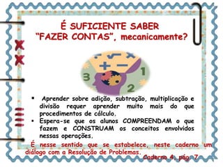 É SUFICIENTE SABER 
“FAZER CONTAS”, mecanicamente? 
 Aprender sobre adição, subtração, multiplicação e 
divisão requer aprender muito mais do que 
procedimentos de cálculo. 
 Espera-se que os alunos COMPREENDAM o que 
fazem e CONSTRUAM os conceitos envolvidos 
nessas operações. 
É nesse sentido que se estabelece, neste caderno um 
diálogo com a Resolução de Problemas. 
Caderno 4, pág. 7 
 