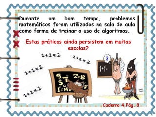 Durante um bom tempo, problemas 
matemáticos foram utilizados na sala de aula 
como forma de treinar o uso de algoritmos. 
Estas práticas ainda persistem em muitas 
escolas? 
Caderno 4,Pág. 8 
 