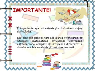 IMPORTANTE! 
É importante que as estratégias individuais sejam 
estimuladas. 
São elas que possibilitam aos alunos vivenciarem as 
situações matemáticas articulando conteúdos, 
estabelecendo relações de naturezas diferentes e 
decidindo sobre a estratégia que desenvolverão. 
 