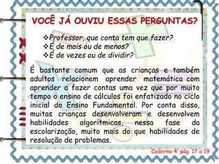 VOCÊ JÁ OUVIU ESSAS PERGUNTAS? 
Professor, que conta tem que fazer? 
É de mais ou de menos? 
É de vezes ou de dividir? 
É bastante comum que as crianças e também 
adultos relacionem aprender matemática com 
aprender a fazer contas uma vez que por muito 
tempo o ensino de cálculos foi enfatizado no ciclo 
inicial do Ensino Fundamental. Por conta disso, 
muitas crianças desenvolveram e desenvolvem 
habilidades algorítmicas, nessa fase da 
escolarização, muito mais do que habilidades de 
resolução de problemas. 
Caderno 4´pág. 17 a 19 
 