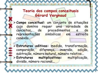 Teoria dos campos conceituais 
Gérard Vergnaud 
Campo conceitual: um conjunto de situações 
cujo domínio requer uma variedade de 
conceitos, de procedimentos e de 
representações simbólicas em estreita 
conexão. 
 Estruturas aditivas: medida, transformação, 
comparação, diferença, inversão, adição, 
subtração, número natural, número relativo... 
 Estruturas multiplicativas: multiplicação, 
divisão, número racional... 
 