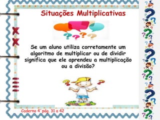 Situações Multiplicativas 
Se um aluno utiliza corretamente um 
algoritmo de multiplicar ou de dividir 
significa que ele aprendeu a multiplicação 
ou a divisão? 
Caderno 4´pág. 31 a 42 
 