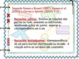 Segundo Nunes e Bryant (1997), Nunes et al. 
(2005) e Correa e Spinillo (2004): P.31. 
 Raciocínio aditivo: Envolve as relações das 
partes ao todo, somando ou subtraindo, 
envolvendo ações de juntar, separar e 
correspondência um a um. 
 Raciocínio multiplicativo: Correspondência 
de um para muitos, distribuição ou divisão. A 
relação entre as variáveis são constante. 
 