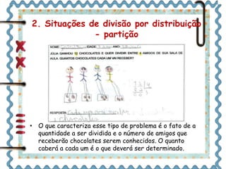 2. Situações de divisão por distribuição 
- partição 
• O que caracteriza esse tipo de problema é o fato de a 
quantidade a ser dividida e o número de amigos que 
receberão chocolates serem conhecidos. O quanto 
caberá a cada um é o que deverá ser determinado. 
 