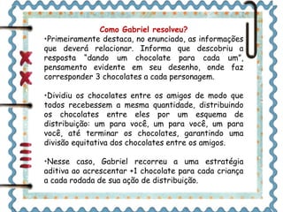 Como Gabriel resolveu? 
•Primeiramente destaca, no enunciado, as informações 
que deverá relacionar. Informa que descobriu a 
resposta “dando um chocolate para cada um”, 
pensamento evidente em seu desenho, onde faz 
corresponder 3 chocolates a cada personagem. 
•Dividiu os chocolates entre os amigos de modo que 
todos recebessem a mesma quantidade, distribuindo 
os chocolates entre eles por um esquema de 
distribuição: um para você, um para você, um para 
você, até terminar os chocolates, garantindo uma 
divisão equitativa dos chocolates entre os amigos. 
•Nesse caso, Gabriel recorreu a uma estratégia 
aditiva ao acrescentar +1 chocolate para cada criança 
a cada rodada de sua ação de distribuição. 
 