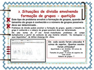 3. Situações de divisão envolvendo 
formação de grupos - quotição 
Este tipo de problema envolve a formação de grupos, quando o 
tamanho do grupo é conhecido e o número de grupos possíveis 
deve ser determinado . 
Problemas de divisão podem envolver a formação de grupos, quando o tamanho do 
grupo é conhecido e o número de grupos possíveis deve ser determinado. 
Em uma turma do 3° ano foram trabalhados problemas do campo 
multiplicativo a partir do contexto de uma história infantil, “As Centopeias e 
seus Sapatinhos”, de Milton Camargo,Ed. Ática. 
Em cada sacola foram colocadas 4 
caixas de sapatos. Quantas sacolas 
foram utilizadas? 
Quantidade a ser dividida: 20 caixas de 
sapatos 
Tamanho do grupo: 4 caixas de sapatos em 
cada sacola 
Número de grupos: ? 
 