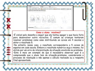 Como a aluna resolveu? 
•É visível pelo desenho a seguir que ela tentou apagar o que havia feito 
para desenvolver outro raciocínio. É comum as crianças tentarem 
resolver problemas como esse distribuindo as caixas em 4 sacolas e 
obter o resultado 5. 
•No entanto, nesse caso, o resultado corresponderia a 5 caixas de 
sapatos em cada sacola. Embora o resultado numérico seja o mesmo, foi 
obtido por um erro de interpretação da situação envolvida no problema. 
•Este é mais um exemplo de que é necessário observar qual é a 
compreensão que o aluno tem da situação-problema, considerando o 
processo de resolução e não apenas o cálculo realizado ou a resposta 
final apresentada. 
 