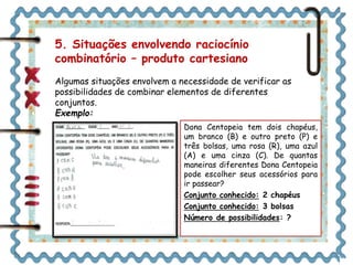 5. Situações envolvendo raciocínio 
combinatório – produto cartesiano 
Algumas situações envolvem a necessidade de verificar as 
possibilidades de combinar elementos de diferentes 
conjuntos. 
Exemplo: 
Dona Centopeia tem dois chapéus, 
um branco (B) e outro preto (P) e 
três bolsas, uma rosa (R), uma azul 
(A) e uma cinza (C). De quantas 
maneiras diferentes Dona Centopeia 
pode escolher seus acessórios para 
ir passear? 
Conjunto conhecido: 2 chapéus 
Conjunto conhecido: 3 bolsas 
Número de possibilidades: ? 
 