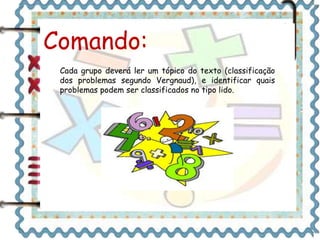Comando: 
Cada grupo deverá ler um tópico do texto (classificação 
dos problemas segundo Vergnaud), e identificar quais 
problemas podem ser classificados no tipo lido. 
 