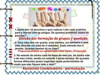 1.Joana tem 15 docinhos e quer colocar 3 em cada pratinho 
para o lanche com os amigos. De quantos pratinhos Joana irá 
precisar? 
Divisão por formação de grupos / quotição 
2. Uma casa tem um quarto, uma cozinha, um banheiro e uma 
sala, fazendo um total de 4 cômodos. Cada cômodo tem 2 
janelas. Quantas janelas há na casa? 
Proporcionalidade ou comparação entre razões /Proporção 
3. Na estante da minha casa há fotos do meu pai, da minha mãe 
e do meu irmão, sendo um total de 3 porta-retratos. De quantas 
formas diferentes posso organizar esses porta-retratos de 
modo que eles fiquem lado a lado? 
Raciocínio Combinatório - permutação 
 