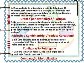 4. Em uma festa de aniversário, a mãe de João tinha 36 
chicletes para serem dados a 8 crianças. Ela quer que cada 
crianças receba a mesma quantidade de chicletes. Quantos 
chicletes cada criança vai receber? 
Divisão por distribuição/ Partição 
5. Na merenda da escola o lanche pode ser servido com 3 tipos 
de pão (francês, bolachão e integral) e 4 tipos de recheio (queijo, 
presunto, mortadela e atum). De quantas maneiras o lanche 
pode ser preparado sendo usado um tipo de pão e um tipo de 
recheio? 
Raciocínio Combinatório /Produto Cartesiano 
6. Em uma pequena sala de cinema, as cadeiras estão 
organizadas em 9 filas e 13 colunas. Quantas cadeiras há 
nesta sala de cinema? 
Configuração Retangular 
7. Carlinha tem 30,00 reais e João tem o triplo dessa 
quantidade. Quanto tem João? 
Comparação Multiplicativa 
 