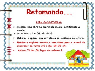 Retomando... 
PARA CASA/ESCOLA: 
 Escolher uma obra do acervo da escola, justificando a 
escolha. 
 Onde está o literário da obra? 
 Elaborar e aplicar uma estratégia de mediação de leitura. 
 Mandar o registro escrito e com fotos para o e-mail do 
orientador da turma até o dia 28-08-14; 
 Aplicar 03 dos 06 Jogos do caderno 3. 
 