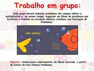 Trabalho em grupo: 
Cada grupo deverá elaborar problemas dos campos aditivo e 
multiplicativo e, ao mesmo tempo, organizar um álbum de problemas que 
facilitará o trabalho na atividade didática cotidiana com Resolução de 
Problemas. 
Objetivo: Confeccionar coletivamente um álbum ilustrado a partir 
da leitura do livro Poemas Problemas. 
 