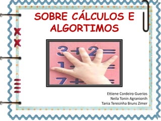 SOBRE CÁLCULOS E 
ALGORTIMOS 
Ettiene Cordeiro Guerios 
Neila Tonin Agranionih 
Tania Teresinha Bruns Zimer 
 