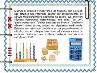 Quando afirmamos a importância do trabalho com cálculos, 
não estamos nos referindo apenas aos procedimentos de 
cálculo tradicionalmente ensinados na escola, que envolvem 
técnicas operatórias determinadas, tais como: “vai um”, 
“pede emprestado”, “deixar uma casa em branco”, “abaixar o 
número”, entre outros, usados nos algoritmos tradicionais. 
Estamos nos referindo também a outros procedimentos de 
cálculo, como estratégias inventadas pelos alunos e o uso de 
recursos didáticos como o ábaco, material dourado e a 
calculadora. P.43. 
 