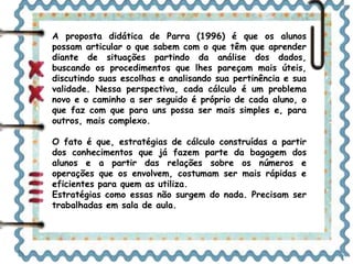 A proposta didática de Parra (1996) é que os alunos 
possam articular o que sabem com o que têm que aprender 
diante de situações partindo da análise dos dados, 
buscando os procedimentos que lhes pareçam mais úteis, 
discutindo suas escolhas e analisando sua pertinência e sua 
validade. Nessa perspectiva, cada cálculo é um problema 
novo e o caminho a ser seguido é próprio de cada aluno, o 
que faz com que para uns possa ser mais simples e, para 
outros, mais complexo. 
O fato é que, estratégias de cálculo construídas a partir 
dos conhecimentos que já fazem parte da bagagem dos 
alunos e a partir das relações sobre os números e 
operações que os envolvem, costumam ser mais rápidas e 
eficientes para quem as utiliza. 
Estratégias como essas não surgem do nada. Precisam ser 
trabalhadas em sala de aula. 
 