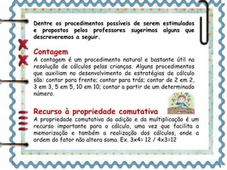 Dentre os procedimentos possíveis de serem estimulados 
e propostos pelos professores sugerimos alguns que 
descreveremos a seguir. 
Contagem 
A contagem é um procedimento natural e bastante útil na 
resolução de cálculos pelas crianças. Alguns procedimentos 
que auxiliam no desenvolvimento de estratégias de cálculo 
são: contar para frente; contar para trás; contar de 2 em 2, 
3 em 3, 5 em 5, 10 em 10; contar a partir de um determinado 
número. 
Recurso à propriedade comutativa 
A propriedade comutativa da adição e da multiplicação é um 
recurso importante para o cálculo, uma vez que facilita a 
memorização e também a realização dos cálculos, onde a 
ordem do fator não altera soma. Ex. 3x4= 12 / 4x3=12 
 
