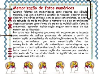 Memorização de fatos numéricos 
Quando falamos em memorização como recurso aos cálculos 
mentais, logo vem à mente a questão da tabuada: decorar ou não 
decorar? Há várias críticas, com as quais concordamos, ao ensino 
da tabuada de modo mecânico e memorístico e ao entendimento 
dessa abordagem como forma de ensino da multiplicação. Como já 
comentado, aprender multiplicação requer muito mais do que 
memorizar as tabuadas. 
Por outro lado, há aqueles que, como nós, reconhecem na tabuada 
uma maneira de agilizar processos de cálculos a partir da 
memorização de resultados da multiplicação entre os fatores. No 
entanto, entendemos que essa memorização deva ser 
consequência da adoção de estratégias metodológicas que 
permitam a construção/estruturação de regularidades entre os 
fatos numéricos e a memorização dos mesmos por caminhos 
diferentes da “decoreba” destituída de significado, muitas vezes 
presentes nas salas de aula1. 
 