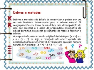 Dobros e metades 
Dobros e metades são fáceis de memorizar e podem ser um 
recurso bastante interessante para o cálculo mental. O 
reagrupamento em torno de um dobro pela decomposição de 
uma das parcelas e o apoio da propriedade associativa da 
adição permitem relacionar os números de modo a facilitar o 
cálculo. 
A propriedade associativa da adição é definida por (a + b) + c 
= a + (b + c), ou seja, o resultado não altera quando são 
associadas parcelas diferentes. É válida para qualquer número 
natural. Por exemplo: (3 + 7) + 2 = 3 + (7 + 2) 
 