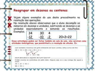 Reagrupar em dezenas ou centenas 
Vejam alguns exemplos do uso deste procedimento na 
resolução das operações. 
Na resolução abaixo observamos que o aluno decompôs os 
números em dezenas e unidades, subtraindo as dezenas e as 
unidades separadamente e somando os resultados. 
Exemplos; 34 30 4 
-12 -10 -2 20+2=22 
Essas estratégias podem ser feitas também em sala de aula, elas serviram como 
atividades investigativas, que possibilitará a a resolução de cálculos. Ex. 
Já na segunda resolução decompôs o 12 em 10 + 2, subtraindo 
inicialmente o 10 de 34 e por fim subtraindo o 2 do 24 
restante. 
34 – 10 = 24 
24 – 2 = 22 
 