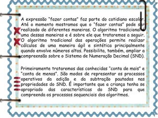 A expressão “fazer contas” faz parte do cotidiano escolar. 
Até o momento mostramos que o “fazer contas” pode ser 
realizado de diferentes maneiras. O algoritmo tradicional é 
uma dessas maneiras e é sobre ele que trataremos a seguir. 
O algoritmo tradicional das operações permite realizar 
cálculos de uma maneira ágil e sintética principalmente 
quando envolve números altos. Possibilita, também, ampliar a 
compreensão sobre o Sistema de Numeração Decimal (SND). 
Primeiramente trataremos das conhecidas “conta de mais” e 
“conta de menos”. São modos de representar os processos 
operativos da adição e da subtração pautados nas 
propriedades do SND. É importante que a criança tenha se 
apropriado das características do SND para que 
compreenda os processos sequenciais dos algoritmos. 
 