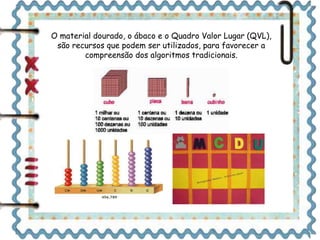 O material dourado, o ábaco e o Quadro Valor Lugar (QVL), 
são recursos que podem ser utilizados, para favorecer a 
compreensão dos algoritmos tradicionais. 
 