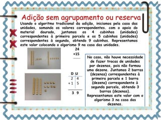 Adição sem agrupamento ou reserva 
Usando o algoritmo tradicional da adição, iniciamos pela casa das 
unidades, somando os valores correspondentes. com o apoio do 
material dourado, juntamos os 4 cubinhos (unidades) 
correspondentes à primeira parcela e os 5 cubinhos (unidades) 
correspondentes à segunda, obtendo 9 cubinhos. Representamos 
este valor colocando o algarismo 9 na casa das unidades. 
24 
+15 
_______ 
D U 
2 4 
+ 1 5 
_______ 
3 9 
No caso, não houve necessidade 
de fazer trocas de unidades 
por dezenas, pois não formou 
uma dezena. Juntamos 2 barras 
(dezenas) correspondentes à 
primeira parcela e 1 barra 
(dezena) correspondente à 
segunda parcela, obtendo 3 
barras (dezenas). 
Representamos este valor com o 
algarismo 3 na casa das 
dezenas. 
 