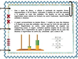 • Com o apoio do ábaco, o cálculo é realizado da seguinte forma: 
representamos o 24 no ábaco, colocando 2 argolas na casa das dezenas 
e 4 argolas na casa das unidades. No quadro ou em um papel 
registramos esses valores no formato da conta tradicional, identificando 
unidades e dezenas. 
• A seguir acrescentamos no mesmo ábaco, 1 argola na casa das dezenas 
e 5 argolas na casa das unidades, uma vez que se trata de uma ação de 
juntar. Registramos na conta, cada quantidade de argolas nas 
respectivas casas. A seguir, contamos quantas argolas há na casa das 
unidades (9) e registramos na conta e quantas argolas há na casa das 
dezenas e registramos na conta (3), concluindo que a soma é 39. 
D U 
2 4 
+ 1 5 
3 9 
 