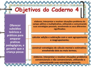 Objetivos do Caderno 4 
Oferecer 
subsídios 
teóricos e 
práticos para 
amparar 
praticas 
pedagógicas, e 
garantir que a 
criança possa: 
elaborar, interpretar e resolver situações-problema do 
campo aditivo e multiplicativo, utilizando e comunicando 
suas estratégias pessoais, envolvendo os seus diferentes 
significados; 
calcular adição e subtração com e sem agrupamento 
e reagrupamento; 
construir estratégias de cálculo mental e estimativo, 
envolvendo dois ou mais termos; 
elaborar, interpretar e resolver situações-problema 
convencionais e não convencionais, utilizando e 
comunicando suas estratégias pessoais. 
 