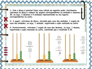 1- Com o ábaco é possível fazer esse cálculo do seguinte modo: inicialmente 
colocamos no ábaco o número de argolas correspondentes às unidades e dezenas de 
35, ou seja, 3 dezenas e 5 unidades representando-as nos lugares 
correspondentes na conta. 
2- A seguir, retiramos do ábaco, iniciando pela casa das unidades, 1 argola da 
casa das unidades, ou seja, 1 unidade, registrando a ação realizada na conta: 
3- Posteriormente, retiramos 1 argola da casa das dezenas, ou seja, 1 dezena, 
registrando a ação realizada na conta, concluindo que o resultado é 24. 
D U 
3 5 
D U 
3 5 
– 1 1 
4 
D U 
3 5 
– 1 1 
2 4 
 