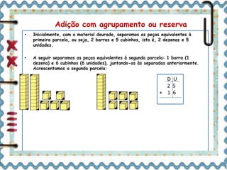 Adição com agrupamento ou reserva 
• Inicialmente, com o material dourado, separamos as peças equivalentes à 
primeira parcela, ou seja, 2 barras e 5 cubinhos, isto é, 2 dezenas e 5 
unidades. 
• A seguir separamos as peças equivalentes à segunda parcela: 1 barra (1 
dezena) e 6 cubinhos (6 unidades), juntando-as às separadas anteriormente. 
Acrescentamos a segunda parcela: 
D U 
2 5 
+ 1 6 
 