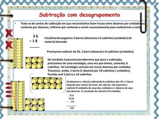 Subtração com desagrupamento 
• Trata-se de contas de subtração em que necessitamos fazer trocas entre dezenas por unidades ou 
centenas por dezenas, milhares por centenas e assim sucessivamente para realizarmos a conta. 
Inicialmente pegamos 2 barras (dezenas) e 6 cubinhos (unidades) do 
material dourado. 
2 6 
– 1 8 
_____ 
Precisamos subtrair de 26, 1 barra (dezena) e 8 cubinhos (unidades). 
De imediato é possível percebermos que para a subtração, 
precisamos de uma estratégia, uma vez que temos, somente, 6 
cubinhos. Tal estratégia consiste em trocar dezenas por unidades. 
Trocamos, então, 1 barra (1 dezena) por 10 cubinhos ( unidades), 
ficando com 1 barra e 16 cubinhos. 
Finalizamos o cálculo subtraindo 8 cubinhos dos 16 e 1 barra 
daquela que restou da troca. No cálculo, isto equivale a 
subtrair 8 unidades da casa das unidades e 1 dezena da casa 
das dezenas. O resultado do cálculo é 8 unidades. 
D U 
2 16 
– 1 8 
_______ 
0 8 
 