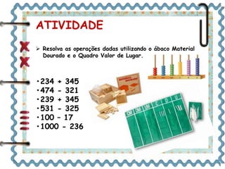 ATIVIDADE 
 Resolva as operações dadas utilizando o ábaco Material 
Dourado e o Quadro Valor de Lugar. 
•234 + 345 
•474 - 321 
•239 + 345 
•531 - 325 
•100 – 17 
•1000 - 236 
 