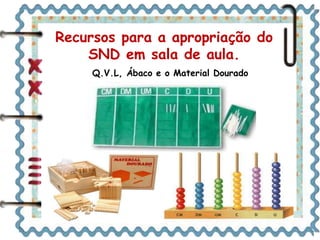 Recursos para a apropriação do 
SND em sala de aula. 
Q.V.L, Ábaco e o Material Dourado 
 