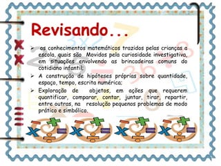 Revisando... 
 os conhecimentos matemáticos trazidos pelas crianças a 
escola, quais são Movidos pela curiosidade investigativa, 
em situações envolvendo as brincadeiras comuns do 
cotidiano infantil; 
 A construção de hipóteses próprias sobre quantidade, 
espaço, tempo, escrita numérica; 
 Exploração de objetos, em ações que requerem 
quantificar, comparar, contar, juntar, tirar, repartir, 
entre outras, na resolução pequenos problemas de modo 
prático e simbólico. 
 