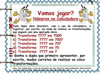 Vamos jogar? 
Números na Calculadora 
Cada dupla deve descobrir, com o uso da calculadora, e 
registrar, por escrito, um modo de realizar as transformações 
que seguem com uma operação única: 
a) Transforme 7777 em 7000 
b) Transforme 7777 em 7007 
c) Transforme 7777 em 707 
d) Transforme 7777 em 70 
e) Transforme 7777 em 7 
Ganha a dupla que primeiro apresentar, por 
escrito, modos corretos de realizar as cinco 
transformações. 
Selva, Ana e Borba,Rute. O usoo da calculadora nos anos iniciais do ensino fundamental. Belo horizonte 
. Autentica Editora,2010. Coleção Tendencia em Educação Matemática, p.97. 
 