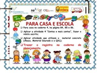 PARA CASA E ESCOLA 
 Para casa no caderno 4,´na página 84, 85 e 86. 
 Aplicar a atividade 4 “Contas e mais contas”, fazer o 
relato escrito; 
 Aplicar atividade que utilizem o material concreto 
(Ábaco, Material Dourado e o QVL); 
 Trazer o registro no caderno de 
planejamento. 
 