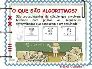 O QUE SÃO ALGORITMOS? 
São procedimentos de cálculo que envolvem 
técnicas com passos ou sequências 
determinadas que conduzem a um resultado. 
Sejam Bem Vindas! 
(Página 7, caderno 4) 
 