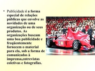 • Publicidade é a forma
especial de relações
públicas que envolve as
novidades de uma
organização ou de seus
produtos. As
organizações buscam
uma boa publicidade e
freqüentemente
fornecem o material
para ela, sob a forma de
comunicados à
imprensa,entrevistas
coletivas e fotografias.
 
