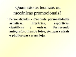 Quais são as técnicas ou
mecânicas promocionais?
• Personalidades - Contrate personalidades
artísticas, literárias, esportivas,
científicas e outras, fornecendo
autógrafos, tirando fotos, etc., para atrair
o público para a sua loja.
 