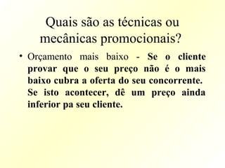 Quais são as técnicas ou
mecânicas promocionais?
• Orçamento mais baixo - Se o cliente
provar que o seu preço não é o mais
baixo cubra a oferta do seu concorrente.
Se isto acontecer, dê um preço ainda
inferior pa seu cliente.
 