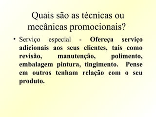 Quais são as técnicas ou
mecânicas promocionais?
• Serviço especial - Ofereça serviço
adicionais aos seus clientes, tais como
revisão, manutenção, polimento,
embalagem pintura, tingimento. Pense
em outros tenham relação com o seu
produto.
 